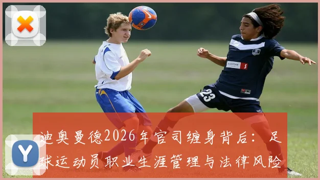 迪奥曼德2026年官司缠身背后:足球运动员职业生涯管理与法律风险防范指南